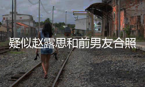 男友赵露照曝赵露光 分手为啥思和思前是谁疑似友合前男