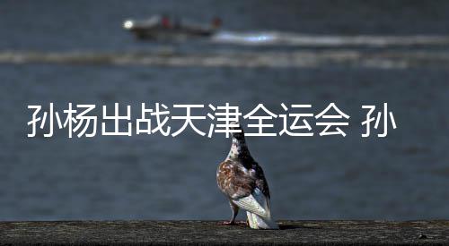 担任代表浙江会 天津团旗孙杨孙杨手出战全运